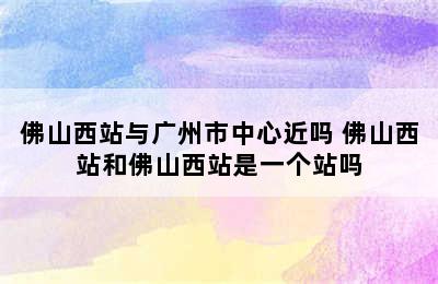 佛山西站与广州市中心近吗 佛山西站和佛山西站是一个站吗